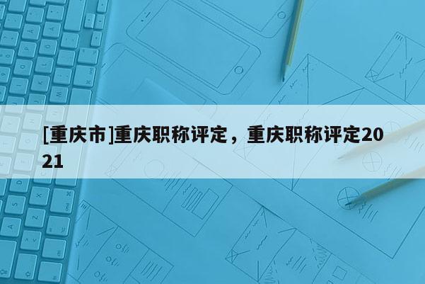 [重慶市]重慶職稱評定，重慶職稱評定2021