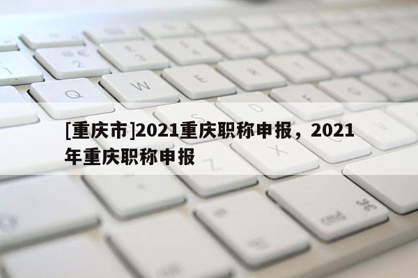 [重慶市]2021重慶職稱申報(bào)，2021年重慶職稱申報(bào)