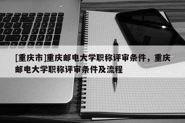 [重慶市]重慶郵電大學(xué)職稱評審條件，重慶郵電大學(xué)職稱評審條件及流程