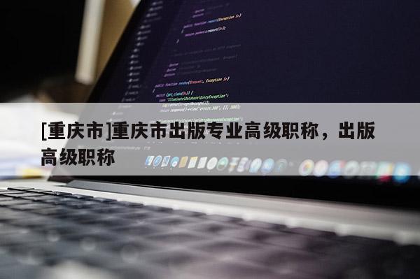 [重慶市]重慶市出版專業(yè)高級職稱，出版 高級職稱