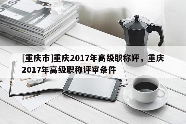 [重慶市]重慶2017年高級職稱評，重慶2017年高級職稱評審條件