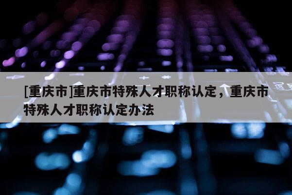 [重慶市]重慶市特殊人才職稱認定，重慶市特殊人才職稱認定辦法