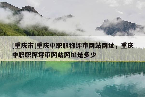 [重慶市]重慶中職職稱評(píng)審網(wǎng)站網(wǎng)址，重慶中職職稱評(píng)審網(wǎng)站網(wǎng)址是多少