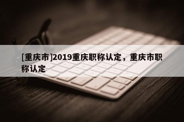 [重慶市]2019重慶職稱認定，重慶市職稱認定