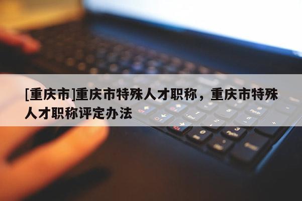 [重慶市]重慶市特殊人才職稱，重慶市特殊人才職稱評(píng)定辦法