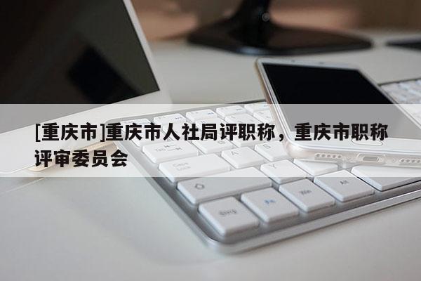 [重慶市]重慶市人社局評職稱，重慶市職稱評審委員會