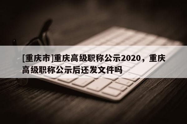 [重慶市]重慶高級職稱公示2020，重慶高級職稱公示后還發(fā)文件嗎