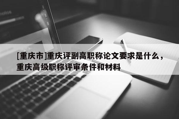 [重慶市]重慶評副高職稱論文要求是什么，重慶高級職稱評審條件和材料