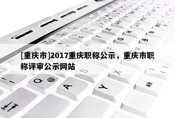 [重慶市]2017重慶職稱公示，重慶市職稱評(píng)審公示網(wǎng)站