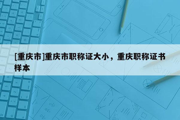 [重慶市]重慶市職稱證大小，重慶職稱證書樣本