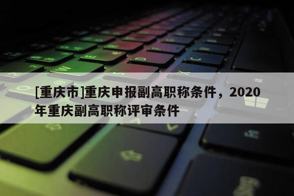 [重慶市]重慶申報副高職稱條件，2020年重慶副高職稱評審條件