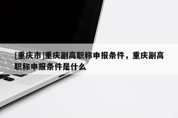 [重慶市]重慶副高職稱申報(bào)條件，重慶副高職稱申報(bào)條件是什么