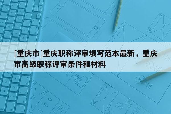 [重慶市]重慶職稱評審填寫范本最新，重慶市高級職稱評審條件和材料