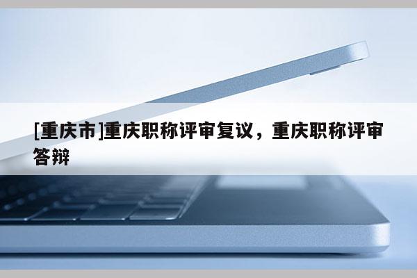 [重慶市]重慶職稱評審復(fù)議，重慶職稱評審答辯