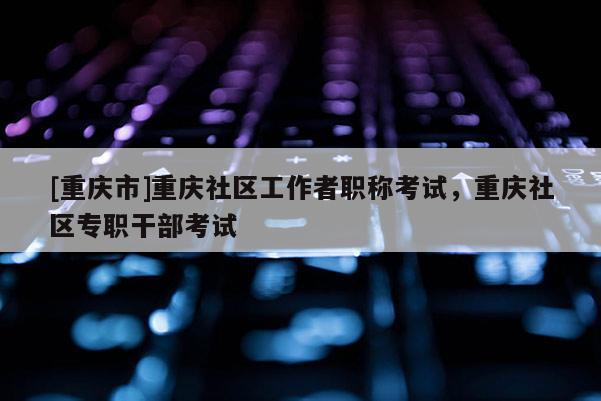 [重慶市]重慶社區(qū)工作者職稱考試，重慶社區(qū)專職干部考試