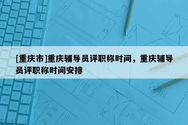 [重慶市]重慶輔導(dǎo)員評(píng)職稱時(shí)間，重慶輔導(dǎo)員評(píng)職稱時(shí)間安排