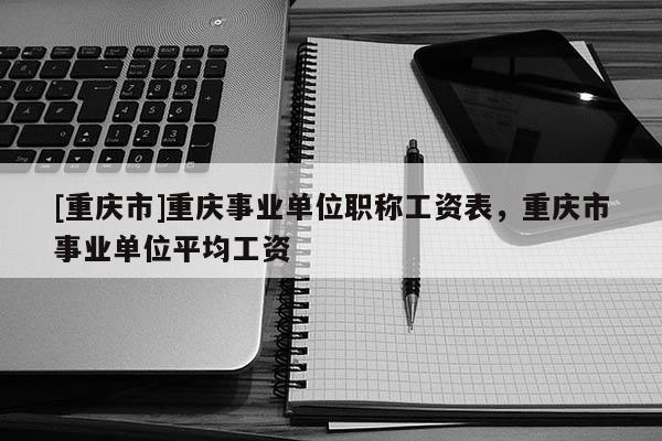 [重慶市]重慶事業(yè)單位職稱工資表，重慶市事業(yè)單位平均工資