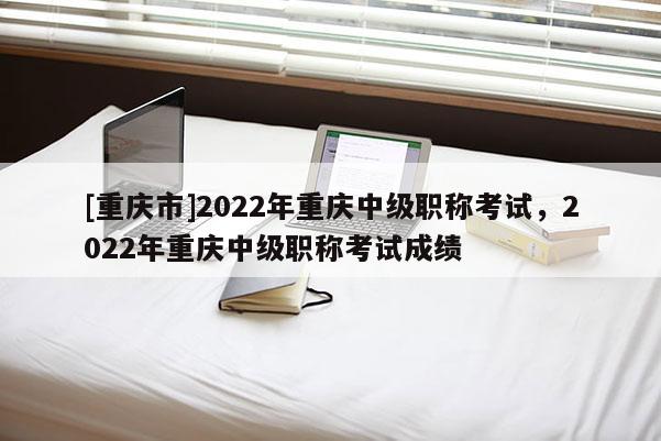 [重慶市]2022年重慶中級(jí)職稱考試，2022年重慶中級(jí)職稱考試成績