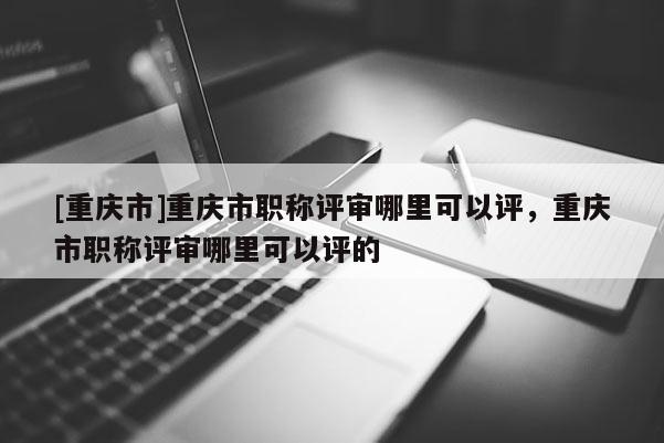 [重慶市]重慶市職稱評(píng)審哪里可以評(píng)，重慶市職稱評(píng)審哪里可以評(píng)的