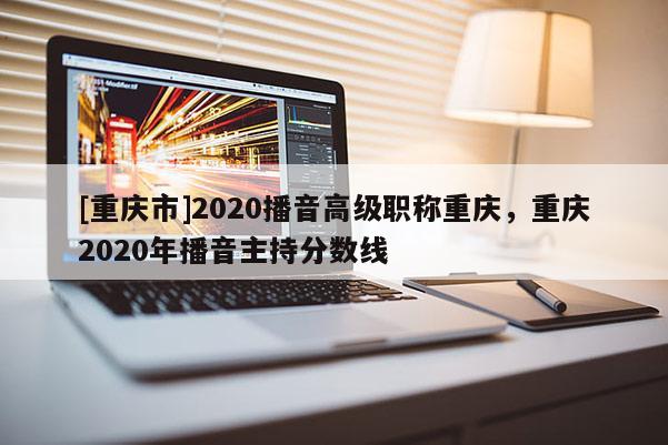 [重慶市]2020播音高級職稱重慶，重慶2020年播音主持分?jǐn)?shù)線