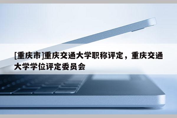 [重慶市]重慶交通大學職稱評定，重慶交通大學學位評定委員會