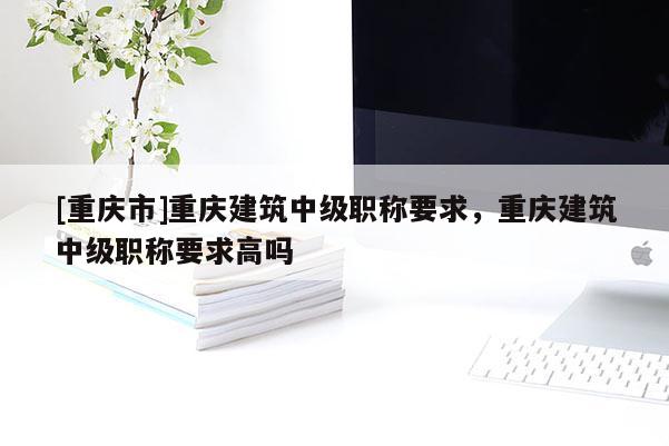 [重慶市]重慶建筑中級職稱要求，重慶建筑中級職稱要求高嗎