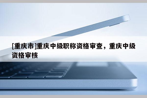 [重慶市]重慶中級職稱資格審查，重慶中級資格審核