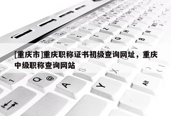 [重慶市]重慶職稱證書初級查詢網(wǎng)址，重慶中級職稱查詢網(wǎng)站