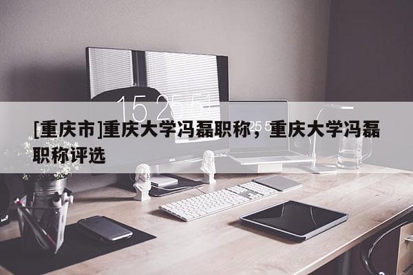 [重慶市]重慶大學(xué)馮磊職稱，重慶大學(xué)馮磊職稱評選