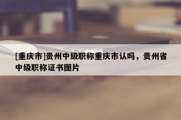 [重慶市]貴州中級職稱重慶市認嗎，貴州省中級職稱證書圖片