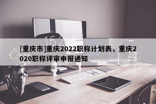 [重慶市]重慶2022職稱計劃表，重慶2020職稱評審申報通知