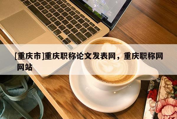 [重慶市]重慶職稱論文發(fā)表網(wǎng)，重慶職稱網(wǎng) 網(wǎng)站