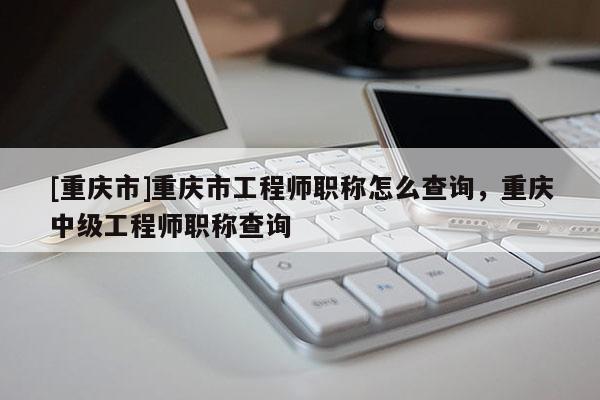 [重慶市]重慶市工程師職稱怎么查詢，重慶中級(jí)工程師職稱查詢