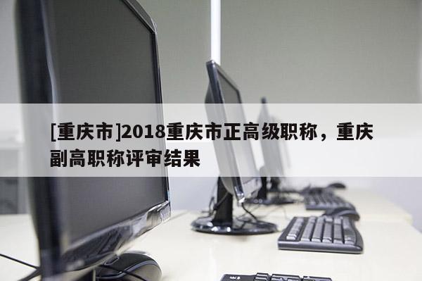 [重慶市]2018重慶市正高級職稱，重慶副高職稱評審結(jié)果