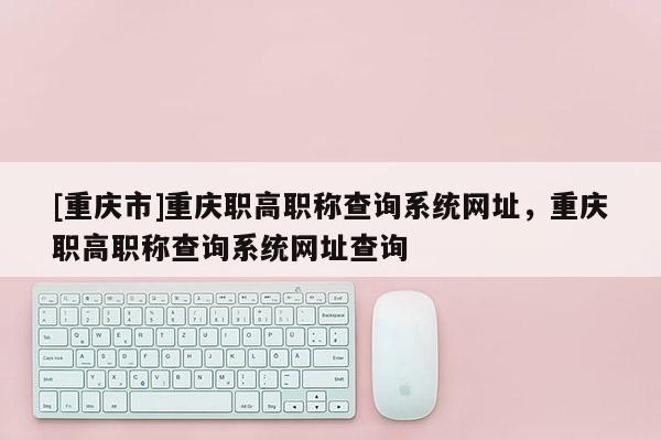 [重慶市]重慶職高職稱查詢系統(tǒng)網(wǎng)址，重慶職高職稱查詢系統(tǒng)網(wǎng)址查詢