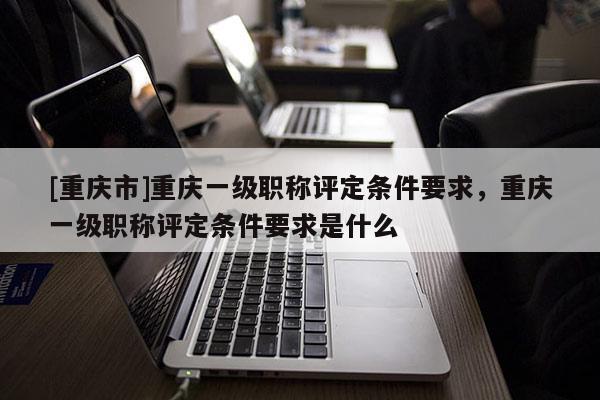 [重慶市]重慶一級職稱評定條件要求，重慶一級職稱評定條件要求是什么