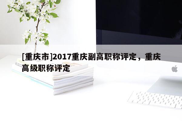 [重慶市]2017重慶副高職稱評(píng)定，重慶高級(jí)職稱評(píng)定