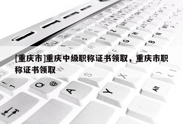 [重慶市]重慶中級職稱證書領(lǐng)取，重慶市職稱證書領(lǐng)取