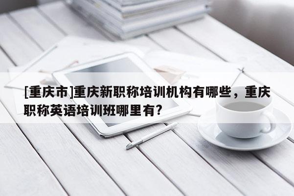 [重慶市]重慶新職稱培訓(xùn)機(jī)構(gòu)有哪些，重慶職稱英語培訓(xùn)班哪里有?