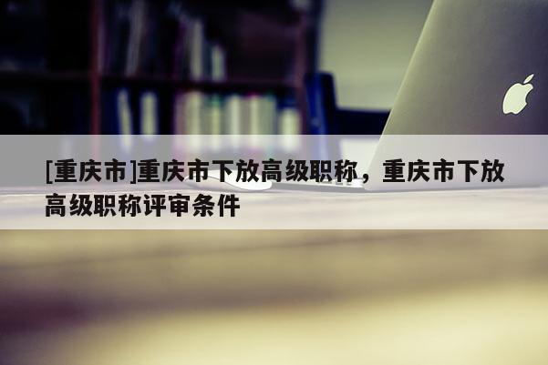 [重慶市]重慶市下放高級職稱，重慶市下放高級職稱評審條件