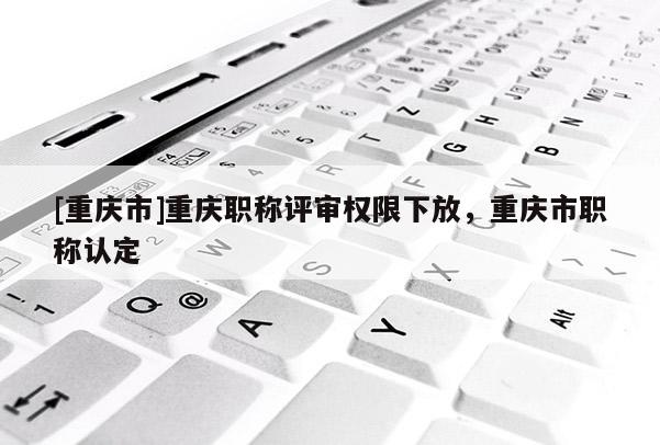 [重慶市]重慶職稱評審權(quán)限下放，重慶市職稱認(rèn)定