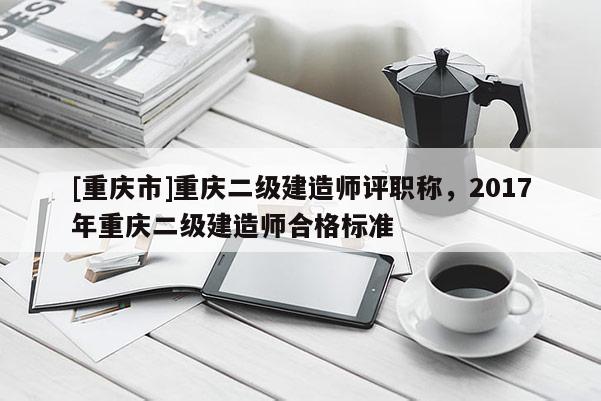 [重慶市]重慶二級(jí)建造師評(píng)職稱，2017年重慶二級(jí)建造師合格標(biāo)準(zhǔn)