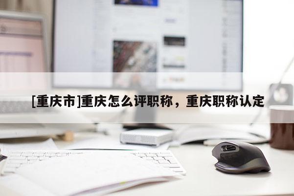 [重慶市]重慶怎么評職稱，重慶職稱認定