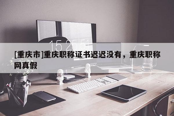 [重慶市]重慶職稱證書遲遲沒有，重慶職稱網(wǎng)真假