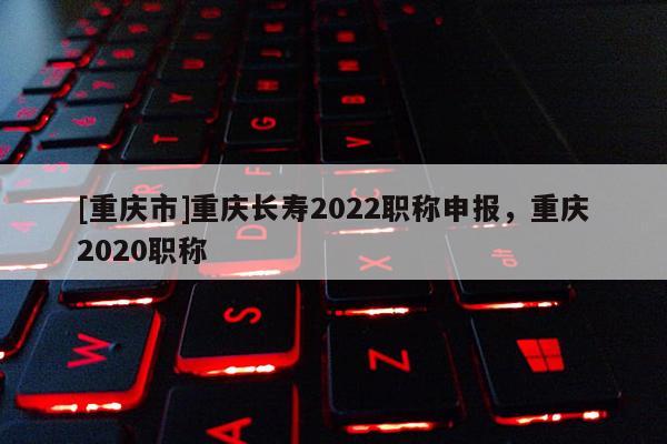 [重慶市]重慶長壽2022職稱申報，重慶2020職稱