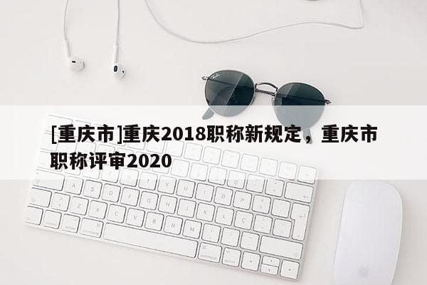 [重慶市]重慶2018職稱新規(guī)定，重慶市職稱評審2020