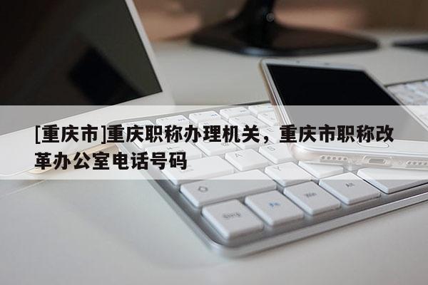 [重慶市]重慶職稱辦理機關(guān)，重慶市職稱改革辦公室電話號碼