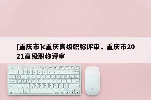 [重慶市]c重慶高級(jí)職稱評(píng)審，重慶市2021高級(jí)職稱評(píng)審