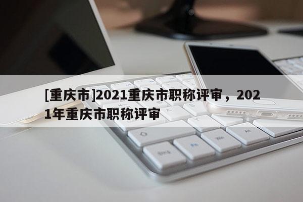 [重慶市]2021重慶市職稱評審，2021年重慶市職稱評審