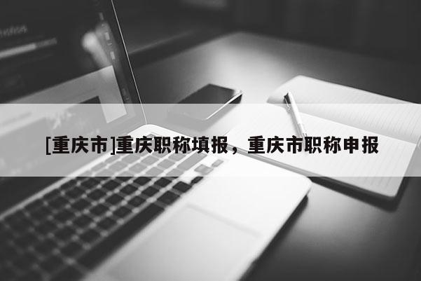 [重慶市]重慶職稱填報，重慶市職稱申報